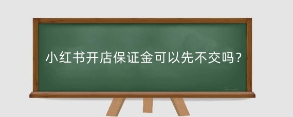 小红书开店保证金可以先不交吗？小红书开店交保证金安全吗？